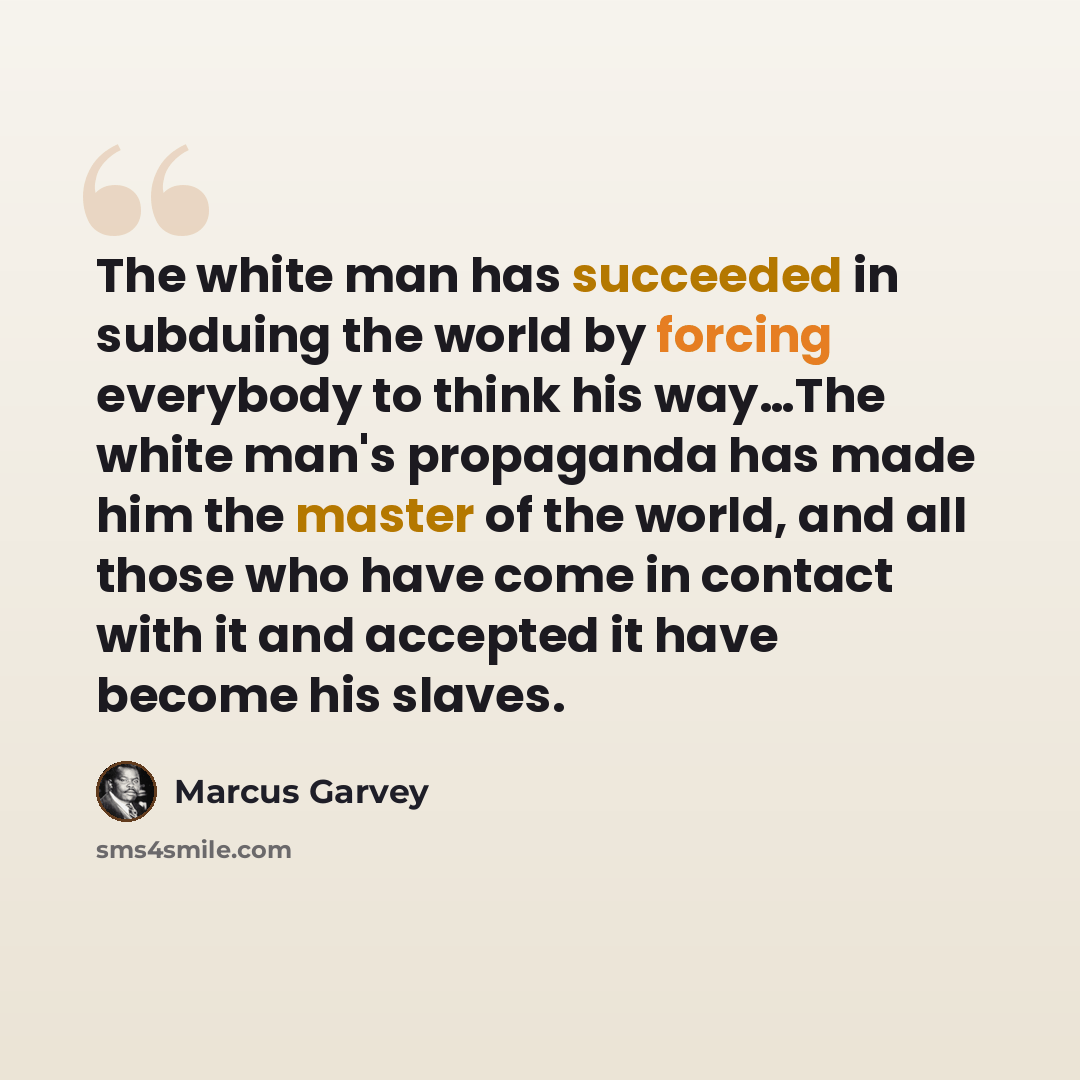 “The white man has succeeded in subduing the world by forcing everybody to think his way…The white man's propaganda has made him the master of the world, and all those who have come in contact with it and accepted it have become his slaves.” quote by Marcus Garvey