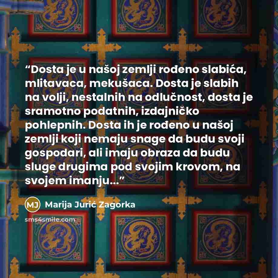 “Dosta je u našoj zemlji rođeno slabića, mlitavaca, mekušaca. Dosta je slabih na volji, nestalnih na odlučnost, dosta je sramotno podatnih, izdajničko pohlepnih. Dosta ih je rođeno u našoj zemlji koji nemaju snage da budu svoji gospodari, ali imaju obraza da budu sluge drugima pod svojim krovom, na…” quote by Marija Jurić Zagorka