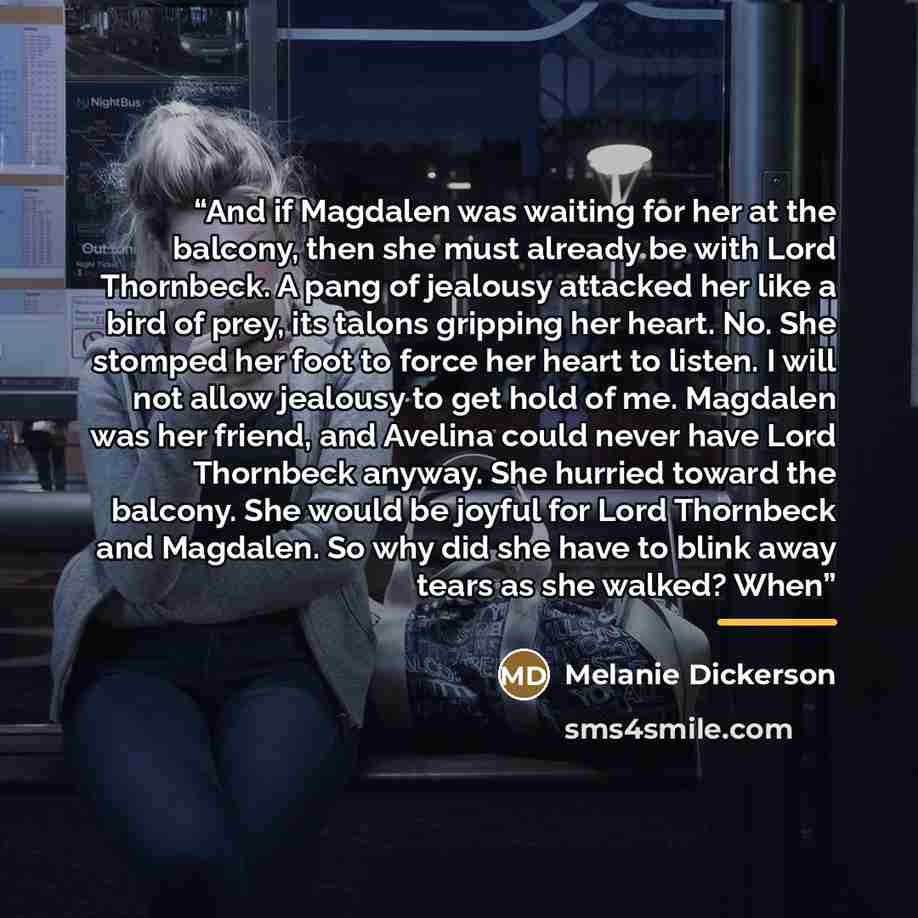 “And if Magdalen was waiting for her at the balcony, then she must already be with Lord Thornbeck. A pang of jealousy attacked her like a bird of prey, its talons gripping her heart. No. She stomped her foot to force her heart to listen. I will not allow jealousy to get hold of me. Magdalen was her…” quote by Melanie Dickerson
