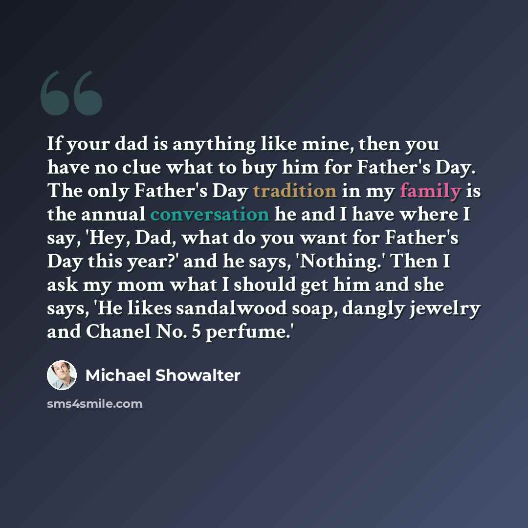 “If your dad is anything like mine, then you have no clue what to buy him for Father's Day. The only Father's Day tradition in my family is the annual conversation he and I have where I say, 'Hey, Dad, what do you want for Father's Day this year?' and he says, 'Nothing.' Then I ask my mom what I…” quote by Michael Showalter