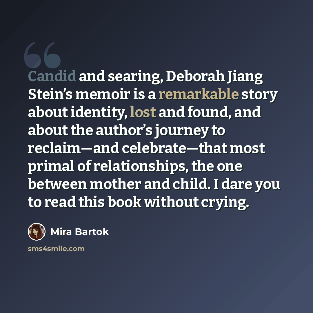 “Candid and searing, Deborah Jiang Stein’s memoir is a remarkable story about identity, lost and found, and about the author’s journey to reclaim—and celebrate—that most primal of relationships, the one between mother and child. I dare you to read this book without crying.” quote by Mira Bartok
