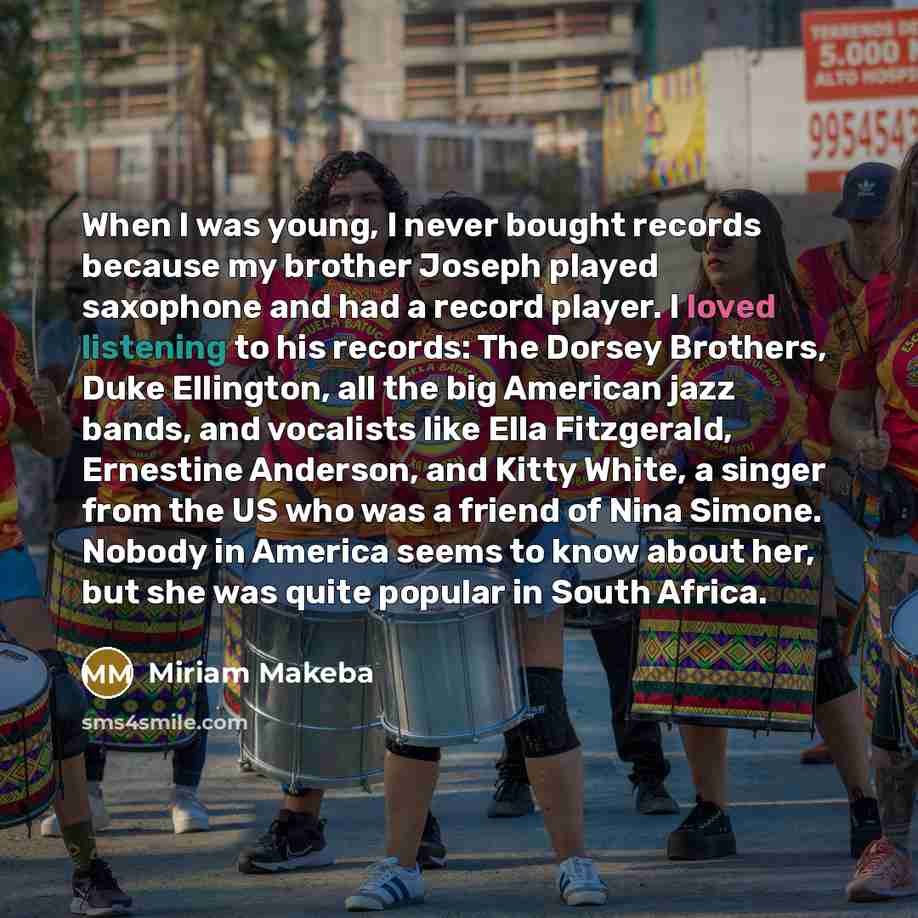 “When I was young, I never bought records because my brother Joseph played saxophone and had a record player. I loved listening to his records: The Dorsey Brothers, Duke Ellington, all the big American jazz bands, and vocalists like Ella Fitzgerald, Ernestine Anderson, and Kitty White, a singer…” quote by Miriam Makeba