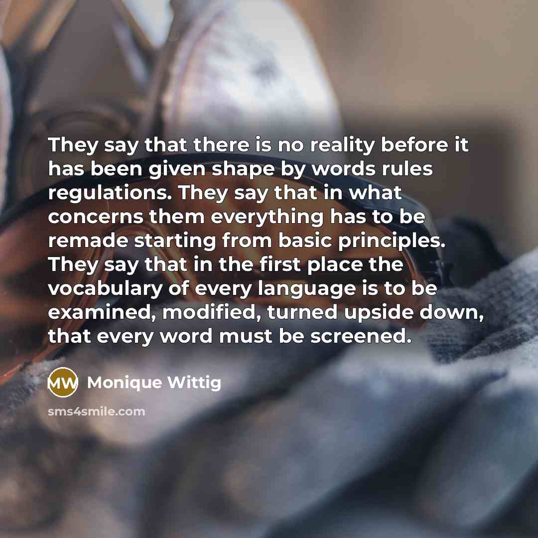 “They say that there is no reality before it has been given shape by words rules regulations. They say that in what concerns them everything has to be remade starting from basic principles. They say that in the first place the vocabulary of every language is to be examined, modified, turned upside…” quote by Monique Wittig
