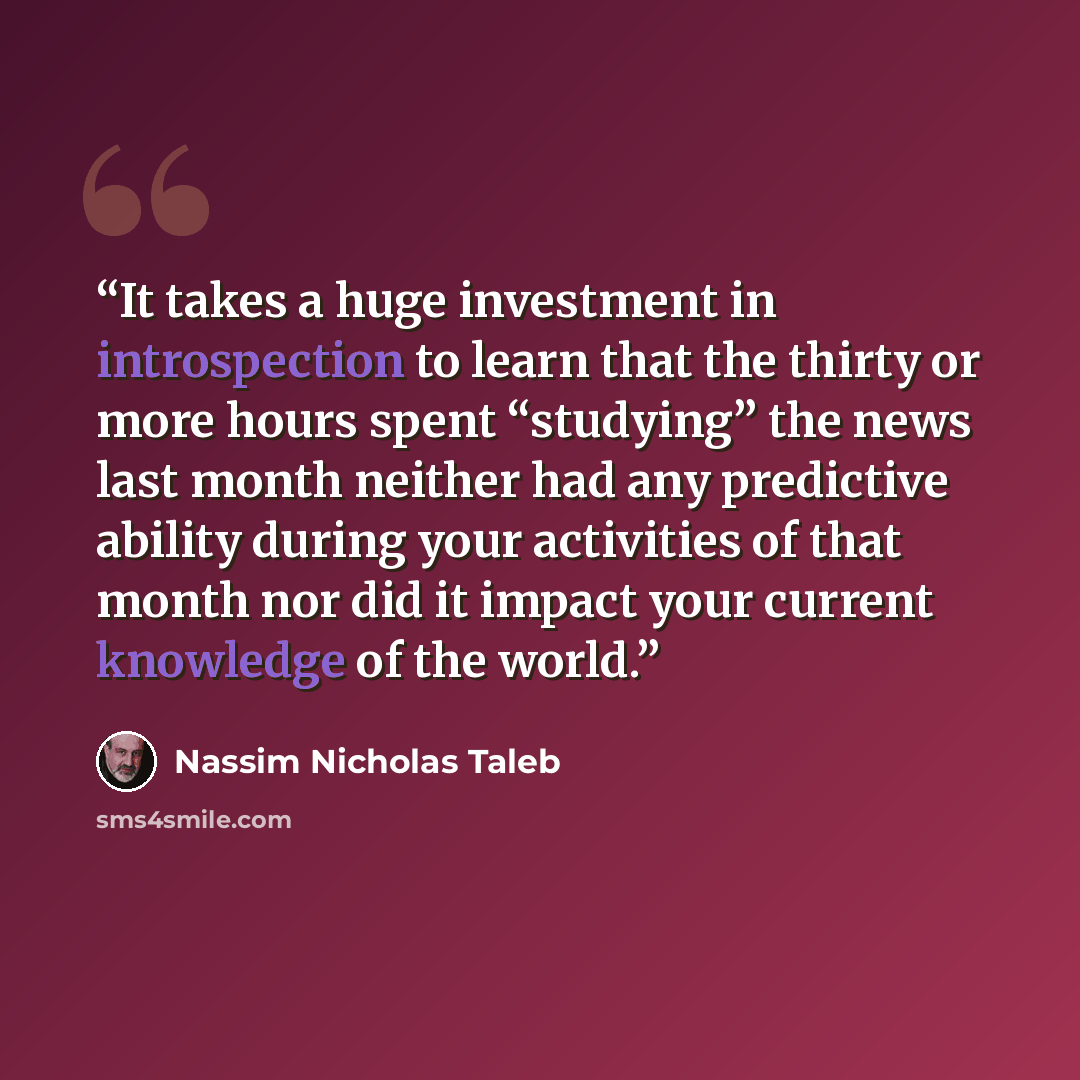 “It takes a huge investment in introspection to learn that the thirty or more hours spent “studying” the news last month neither had any predictive ability during your activities of that month nor did it impact your current knowledge of the world.” quote by Nassim Nicholas Taleb