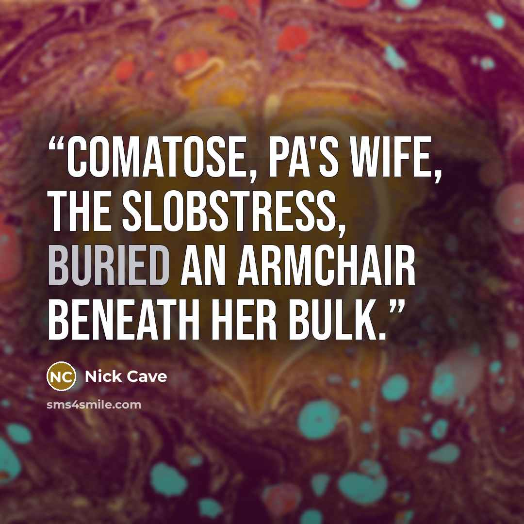 “Comatose, Pa's wife, the slobstress, buried an armchair beneath her bulk.” quote by Nick Cave