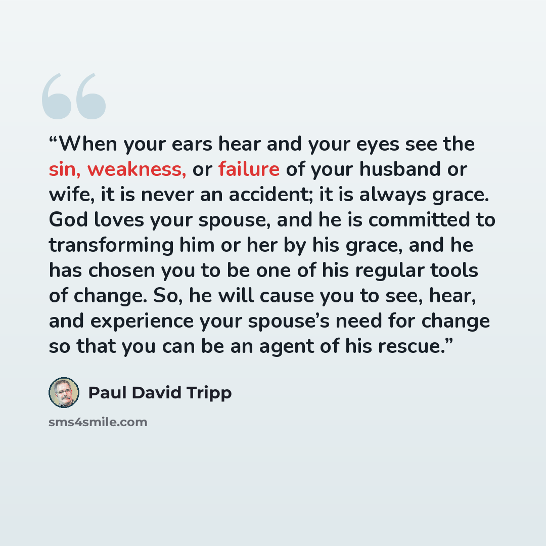 “When your ears hear and your eyes see the sin, weakness, or failure of your husband or wife, it is never an accident; it is always grace. God loves your spouse, and he is committed to transforming him or her by his grace, and he has chosen you to be one of his regular tools of change. So, he will…” quote by Paul David Tripp