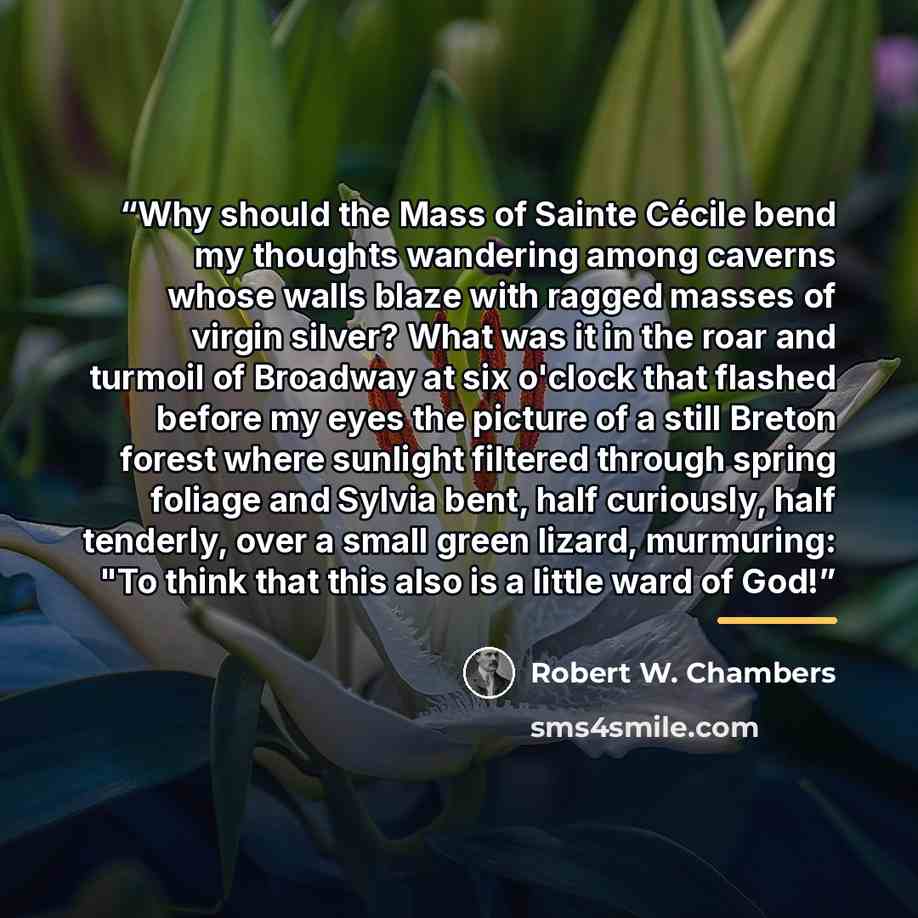 “Why should the Mass of Sainte Cécile bend my thoughts wandering among caverns whose walls blaze with ragged masses of virgin silver? What was it in the roar and turmoil of Broadway at six o'clock that flashed before my eyes the picture of a still Breton forest where sunlight filtered through…” quote by Robert W. Chambers