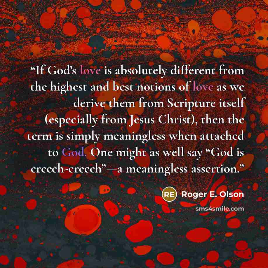 “If God’s love is absolutely different from the highest and best notions of love as we derive them from Scripture itself (especially from Jesus Christ), then the term is simply meaningless when attached to God. One might as well say “God is creech-creech”—a meaningless assertion.” quote by Roger E. Olson