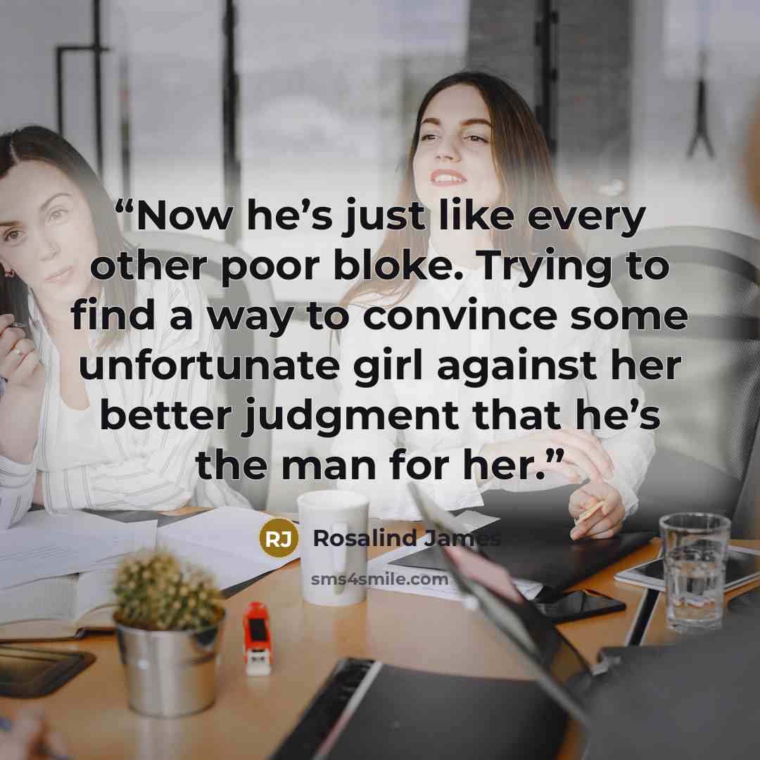 “Now he’s just like every other poor bloke. Trying to find a way to convince some unfortunate girl against her better judgment that he’s the man for her.” quote by Rosalind James