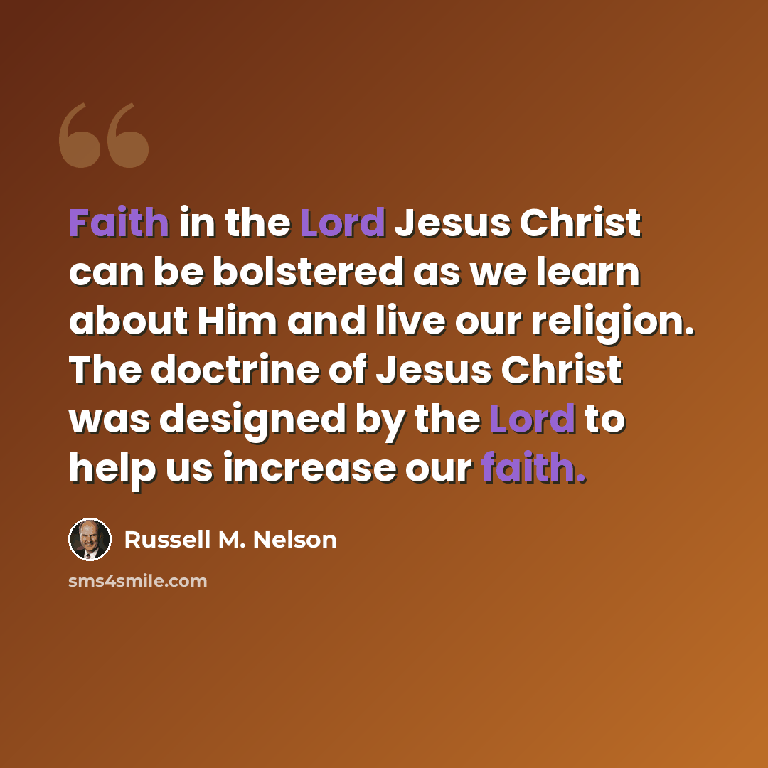 “Faith in the Lord Jesus Christ can be bolstered as we learn about Him and live our religion. The doctrine of Jesus Christ was designed by the Lord to help us increase our faith.” quote by Russell M. Nelson