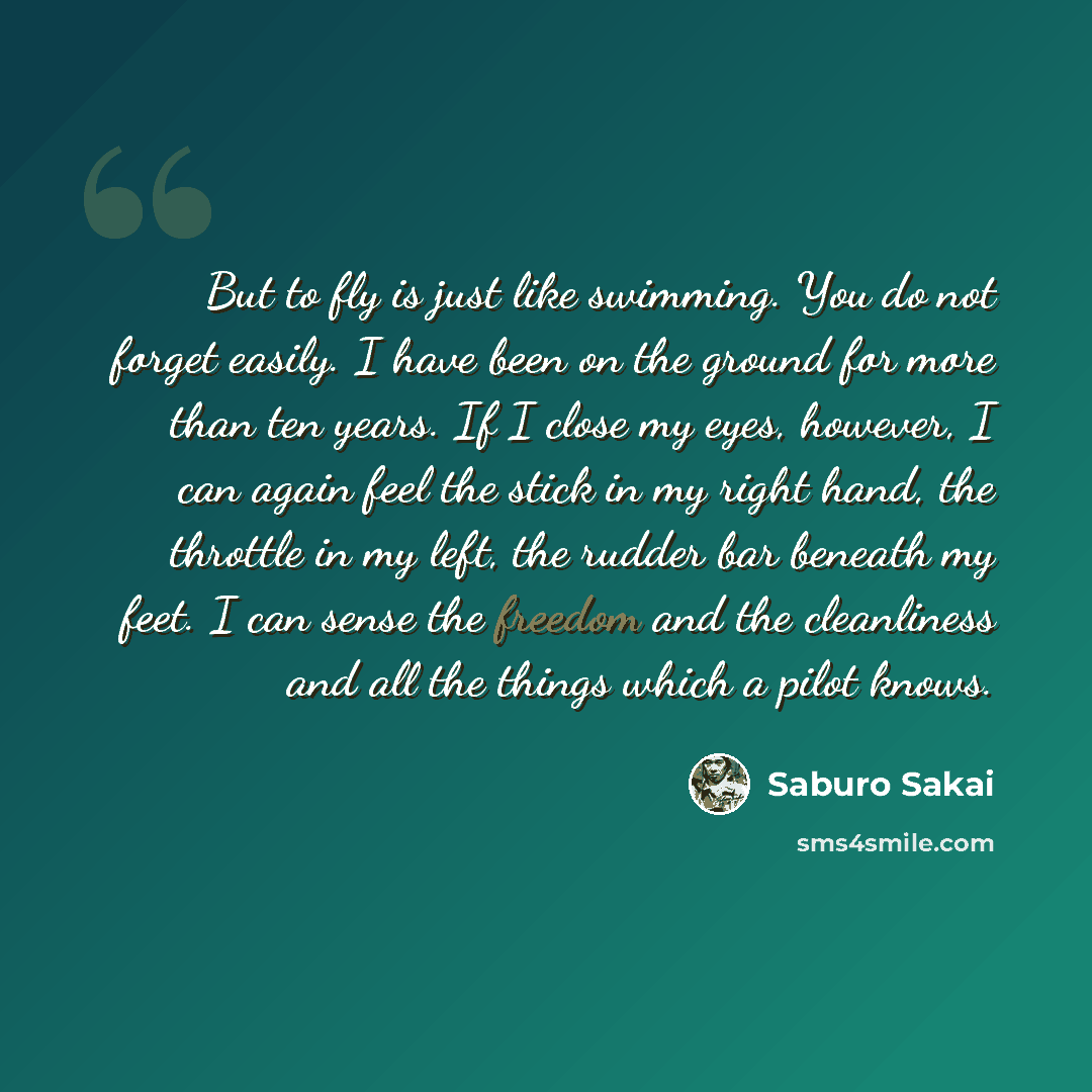 “But to fly is just like swimming. You do not forget easily. I have been on the ground for more than ten years. If I close my eyes, however, I can again feel the stick in my right hand, the throttle in my left, the rudder bar beneath my feet. I can sense the freedom and the cleanliness and all the…” quote by Saburo Sakai