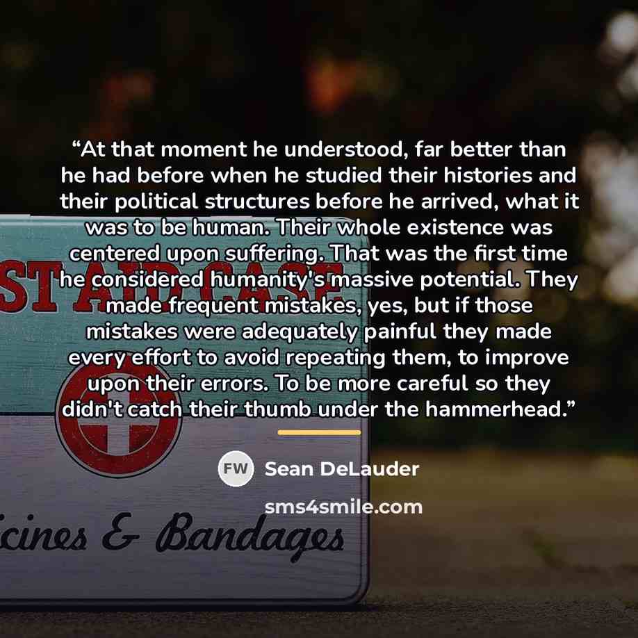 “At that moment he understood, far better than he had before when he studied their histories and their political structures before he arrived, what it was to be human. Their whole existence was centered upon suffering. That was the first time he considered humanity's massive potential. They made…” quote by Sean DeLauder