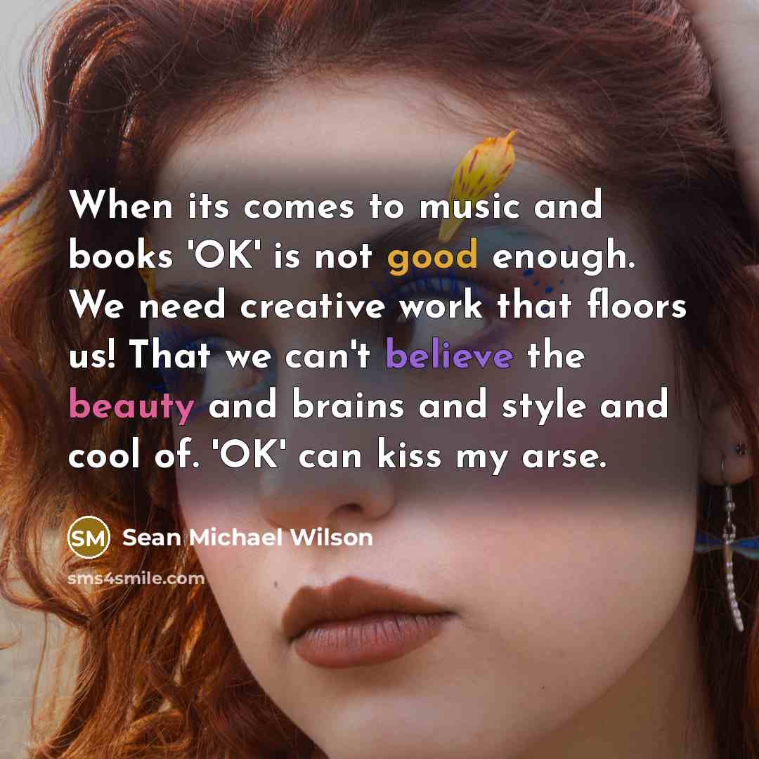 “When its comes to music and books 'OK' is not good enough. We need creative work that floors us! That we can't believe the beauty and brains and style and cool of. 'OK' can kiss my arse.” quote by Sean Michael Wilson