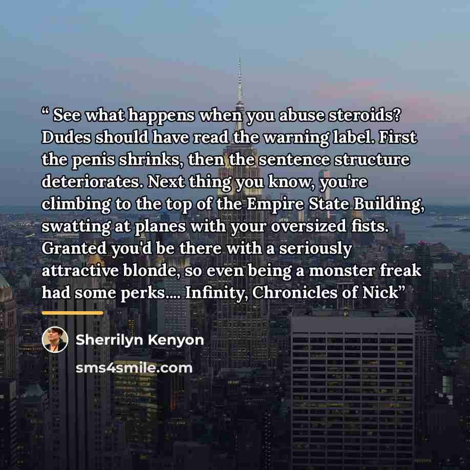 “See what happens when you abuse steroids? Dudes should have read the warning label. First the penis shrinks, then the sentence structure deteriorates. Next thing you know, you're climbing to the top of the Empire State Building, swatting at planes with your oversized fists. Granted you'd be there…” quote by Sherrilyn Kenyon