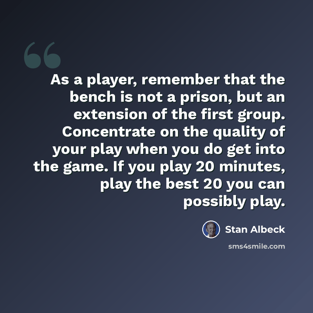 “As a player, remember that the bench is not a prison, but an extension of the first group. Concentrate on the quality of your play when you do get into the game. If you play 20 minutes, play the best 20 you can possibly play.” quote by Stan Albeck