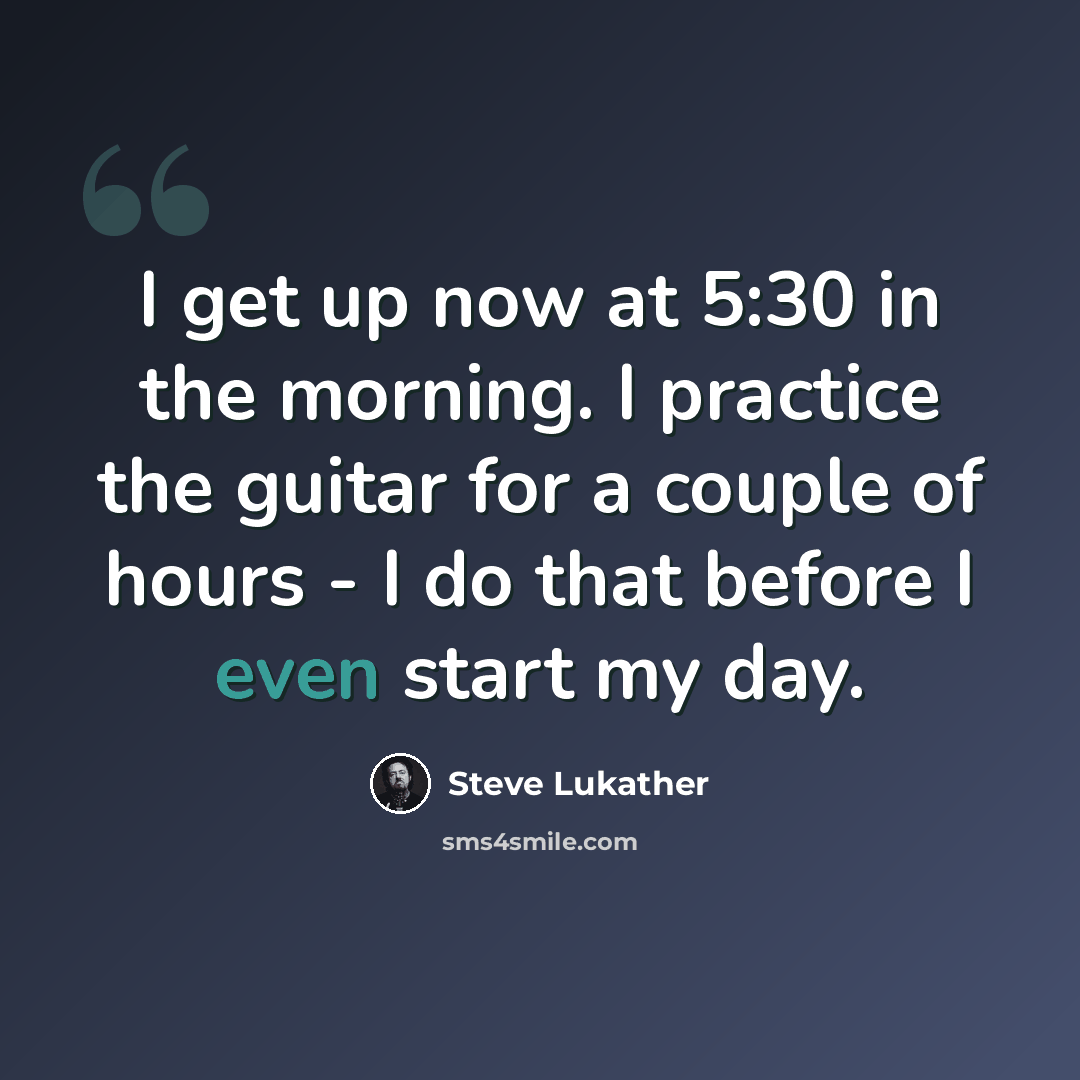 “I get up now at 5:30 in the morning. I practice the guitar for a couple of hours - I do that before I even start my day.” quote by Steve Lukather