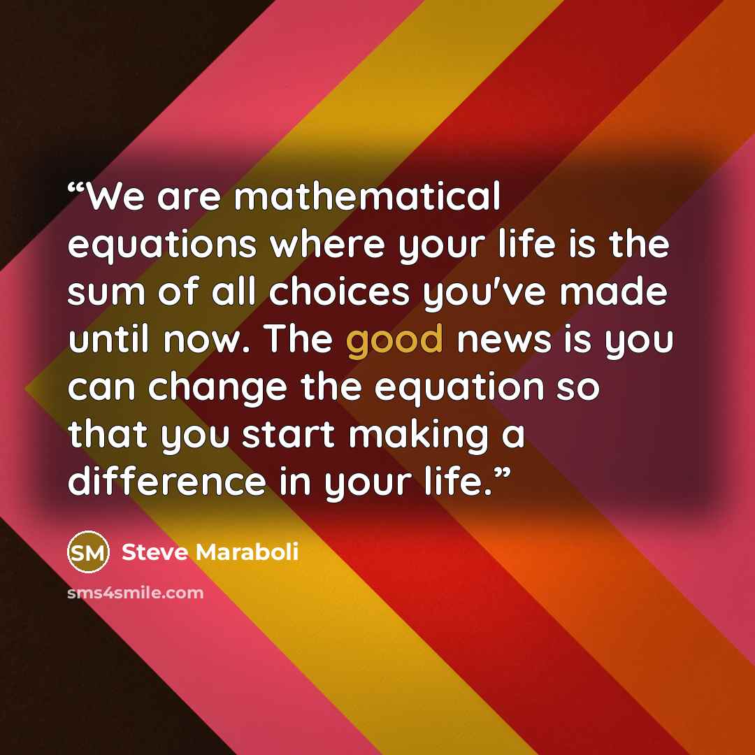 “We are mathematical equations where your life is the sum of all choices you've made until now. The good news is you can change the equation so that you start making a difference in your life.” quote by Steve Maraboli