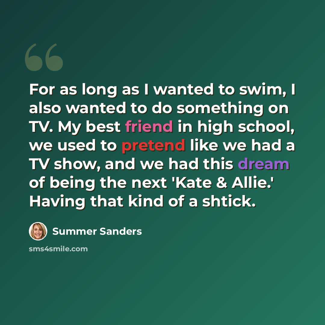 “For as long as I wanted to swim, I also wanted to do something on TV. My best friend in high school, we used to pretend like we had a TV show, and we had this dream of being the next 'Kate & Allie.' Having that kind of a shtick.” quote by Summer Sanders