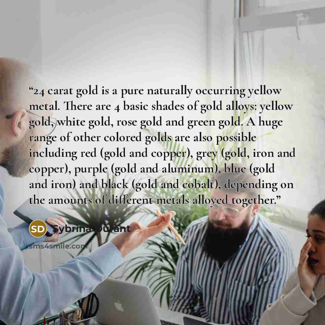 “24 carat gold is a pure naturally occurring yellow metal. There are 4 basic shades of gold alloys: yellow gold, white gold, rose gold and green gold. A huge range of other colored golds are also possible including red (gold and copper), grey (gold, iron and copper), purple (gold and aluminum)…” quote by Sybrina Durant