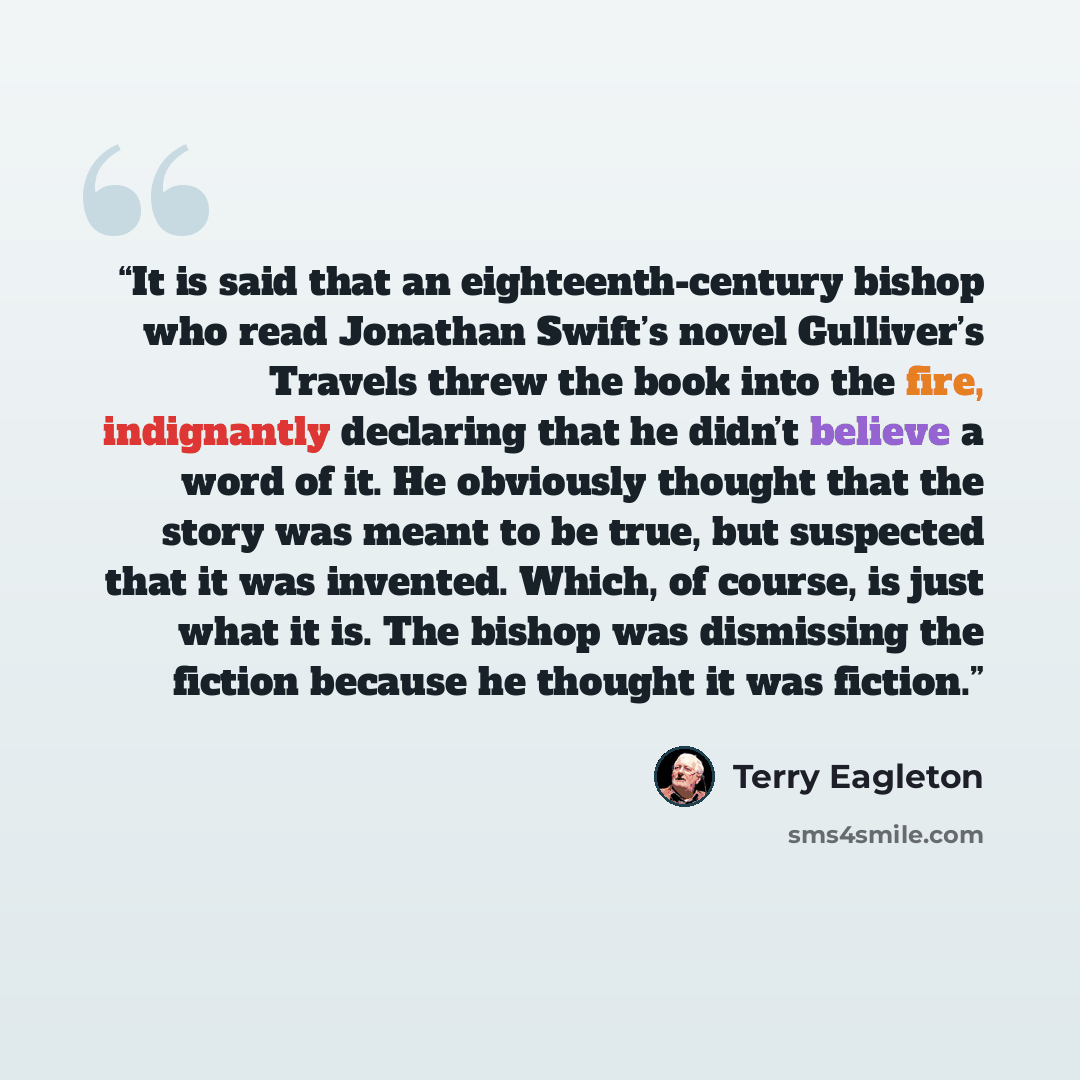 “It is said that an eighteenth-century bishop who read Jonathan Swift’s novel Gulliver’s Travels threw the book into the fire, indignantly declaring that he didn’t believe a word of it. He obviously thought that the story was meant to be true, but suspected that it was invented. Which, of course…” quote by Terry Eagleton