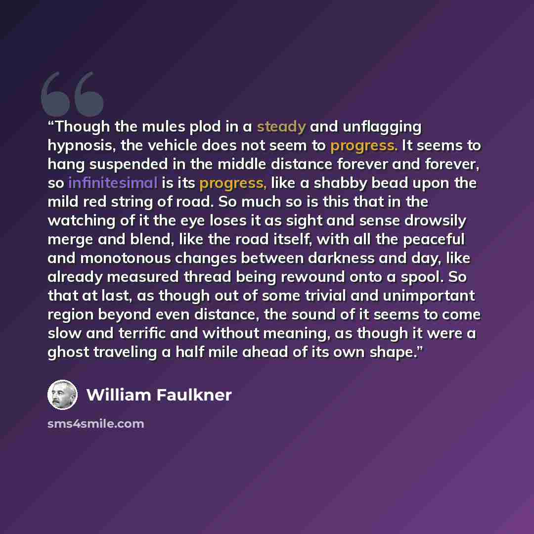“Though the mules plod in a steady and unflagging hypnosis, the vehicle does not seem to progress. It seems to hang suspended in the middle distance forever and forever, so infinitesimal is its progress, like a shabby bead upon the mild red string of road. So much so is this that in the watching of…” quote by William Faulkner