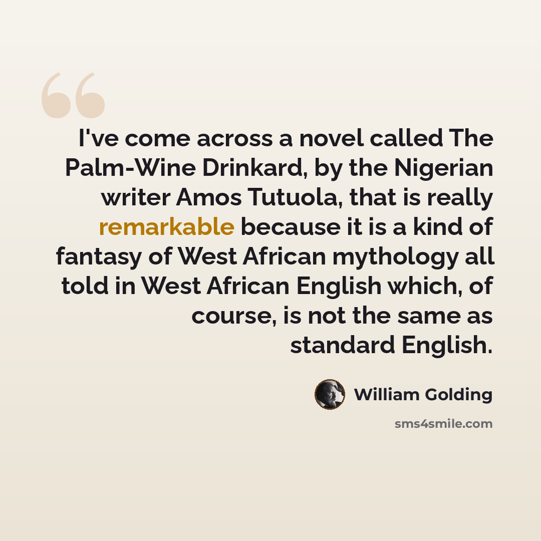 “I've come across a novel called The Palm-Wine Drinkard, by the Nigerian writer Amos Tutuola, that is really remarkable because it is a kind of fantasy of West African mythology all told in West African English which, of course, is not the same as standard English.” quote by William Golding