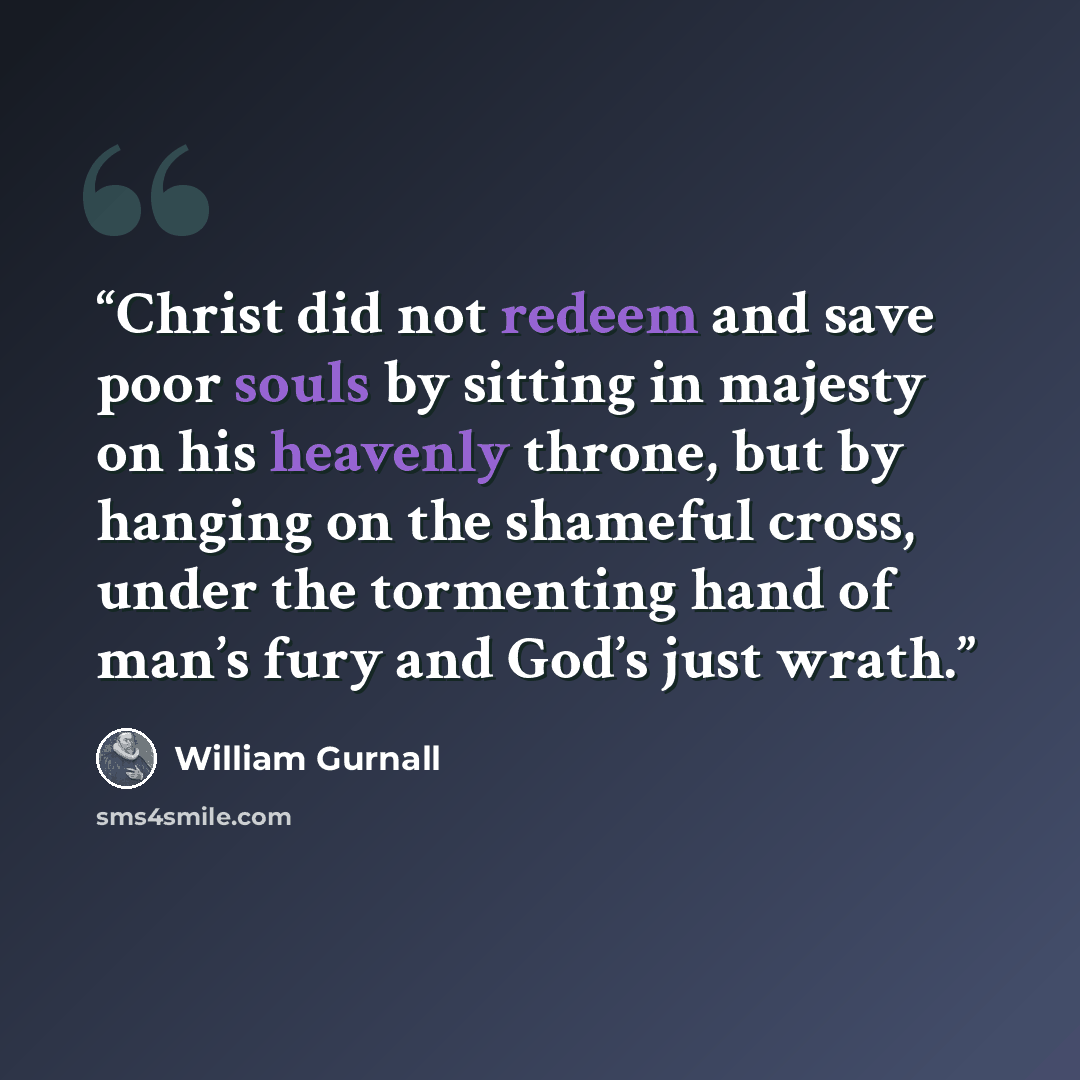 “Christ did not redeem and save poor souls by sitting in majesty on his heavenly throne, but by hanging on the shameful cross, under the tormenting hand of man’s fury and God’s just wrath.” quote by William Gurnall