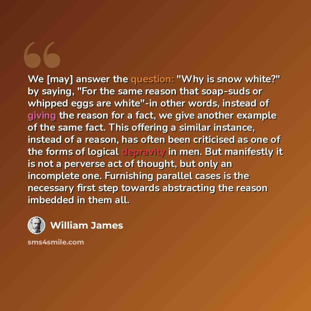 “We [may] answer the question: "Why is snow white?" by saying, "For the same reason that soap-suds or whipped eggs are white"-in other words, instead of giving the reason for a fact, we give another example of the same fact. This offering a similar instance, instead of a reason, has often been…” quote by William James