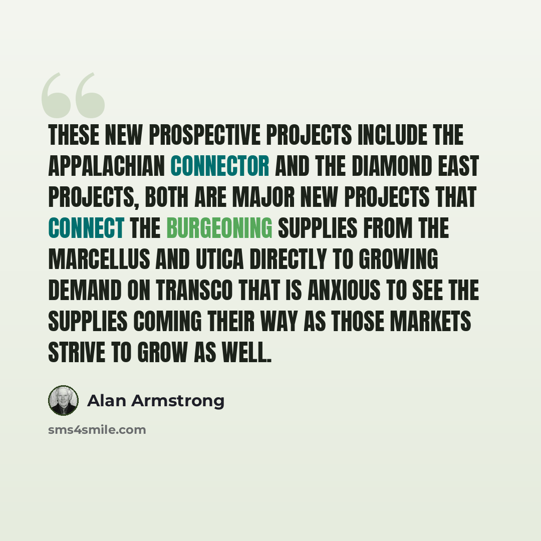 “These new prospective projects include the Appalachian Connector and the Diamond East projects, both are major new projects that connect the burgeoning supplies from the Marcellus and Utica directly to growing demand on Transco that is anxious to see the supplies coming their way as those markets…” quote by Alan Armstrong