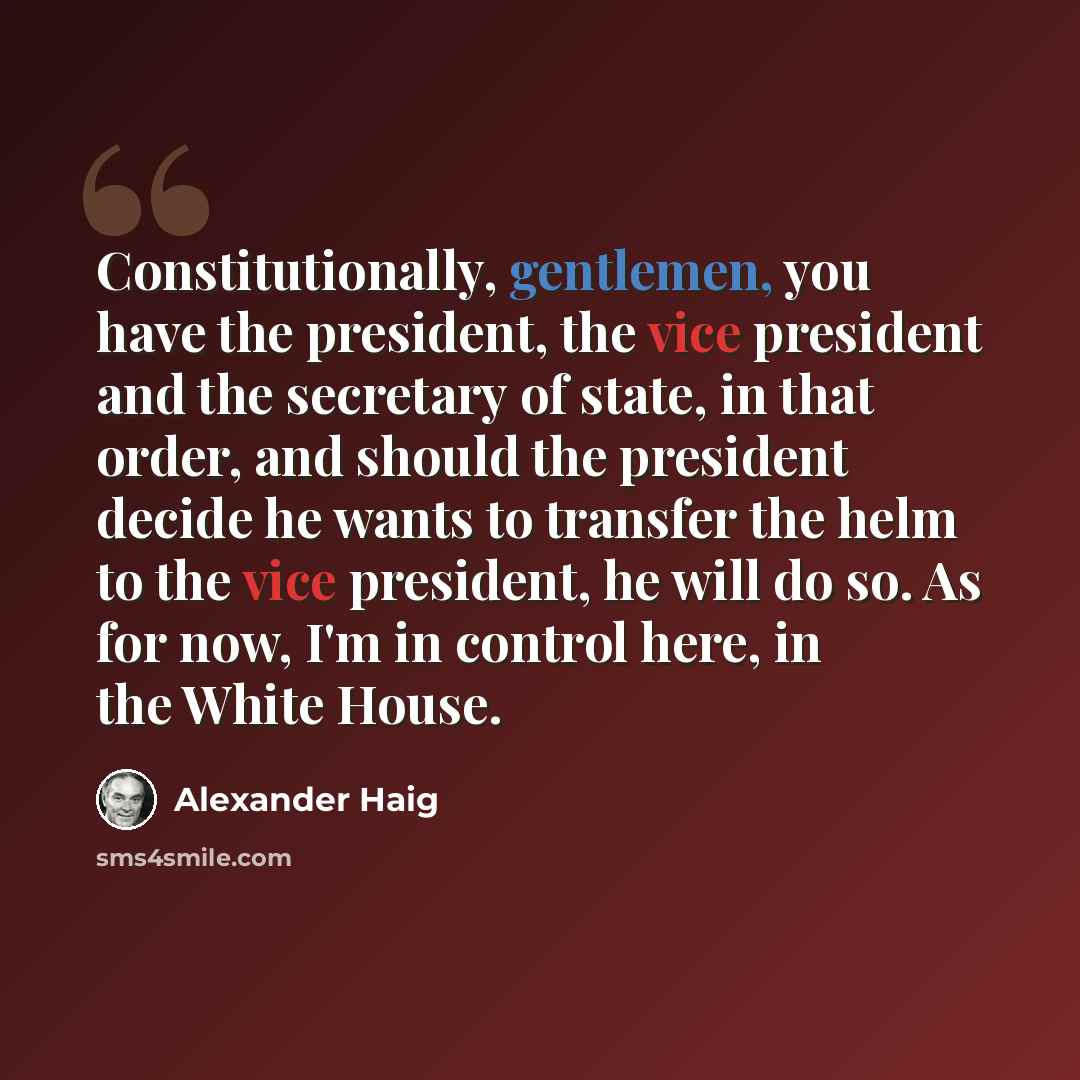 “Constitutionally, gentlemen, you have the president, the vice president and the secretary of state, in that order, and should the president decide he wants to transfer the helm to the vice president, he will do so. As for now, I'm in control here, in the White House.” quote by Alexander Haig