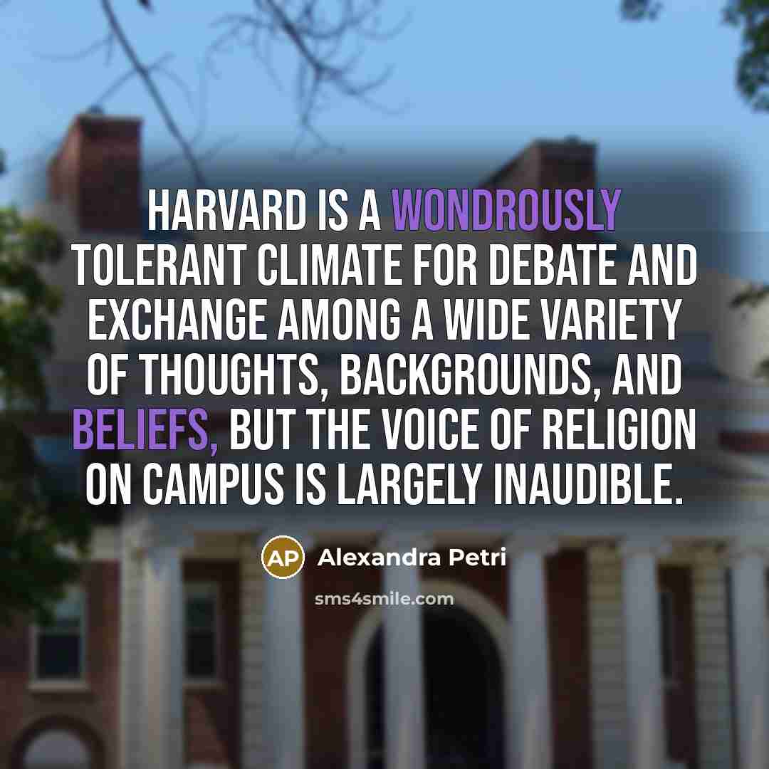 “Harvard is a wondrously tolerant climate for debate and exchange among a wide variety of thoughts, backgrounds, and beliefs, but the voice of religion on campus is largely inaudible.” quote by Alexandra Petri