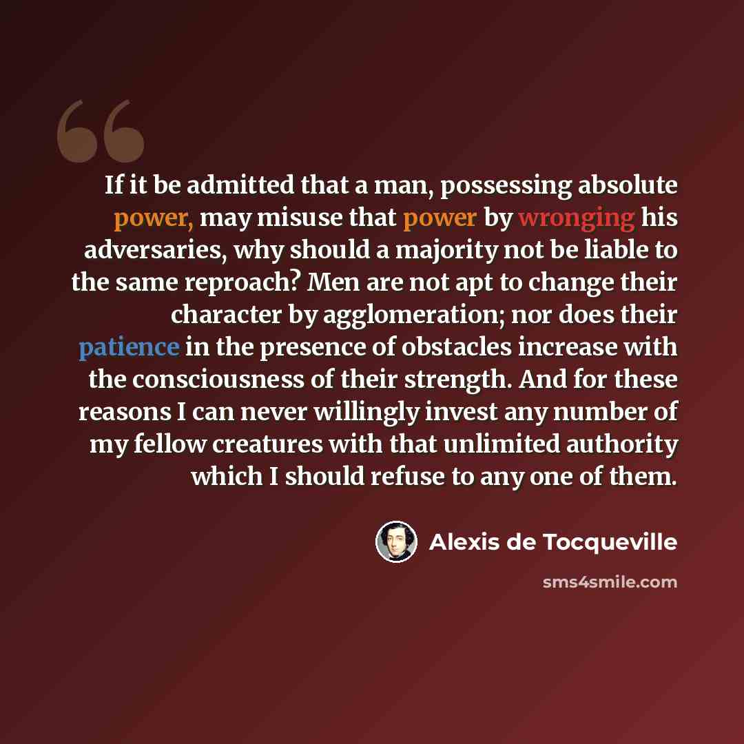 “If it be admitted that a man, possessing absolute power, may misuse that power by wronging his adversaries, why should a majority not be liable to the same reproach? Men are not apt to change their character by agglomeration; nor does their patience in the presence of obstacles increase with the…” quote by Alexis de Tocqueville