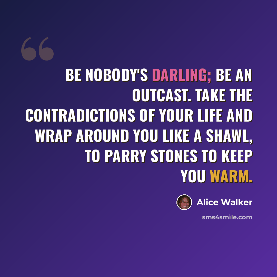 “Be nobody's darling; Be an outcast. Take the contradictions Of your life And wrap around You like a shawl, To parry stones To keep you warm.” quote by Alice Walker