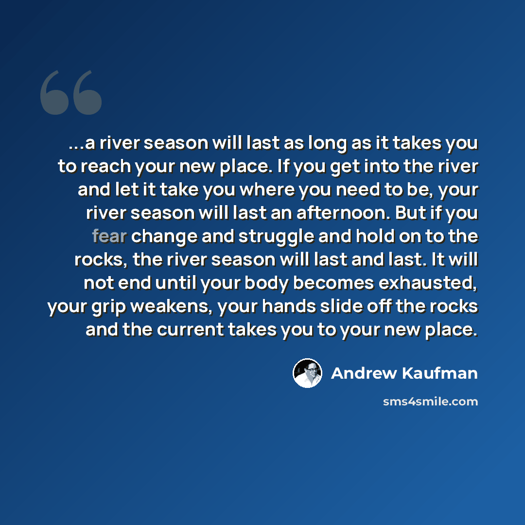 “...a river season will last as long as it takes you to reach your new place. If you get into the river and let it take you where you need to be, your river season will last an afternoon. But if you fear change and struggle and hold on to the rocks, the river season will last and last. It will not…” quote by Andrew Kaufman
