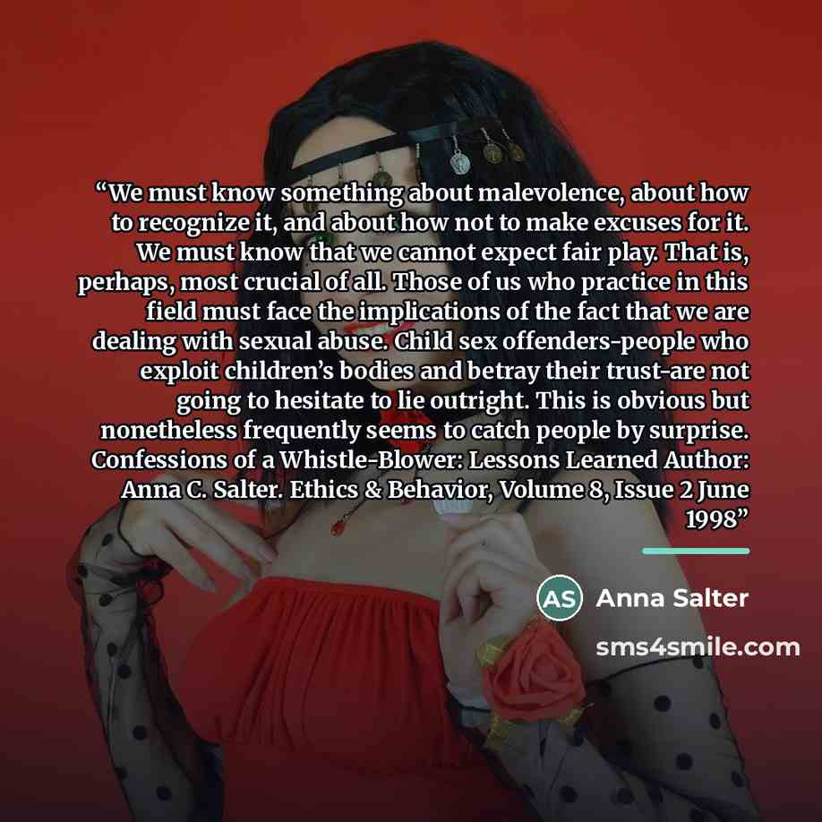 “We must know something about malevolence, about how to recognize it, and about how not to make excuses for it. We must know that we cannot expect fair play. That is, perhaps, most crucial of all. Those of us who practice in this field must face the implications of the fact that we are dealing with…” quote by Anna Salter