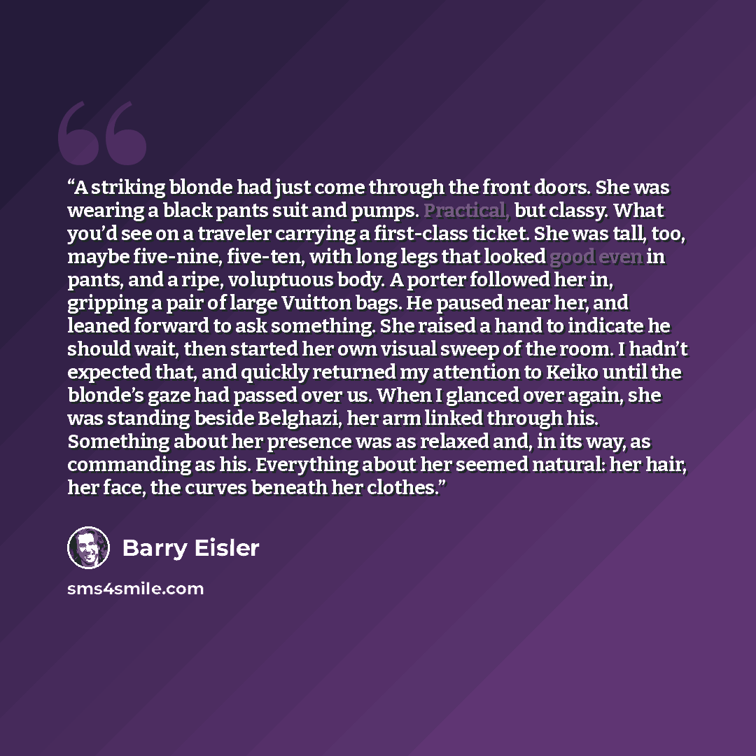 “A striking blonde had just come through the front doors. She was wearing a black pants suit and pumps. Practical, but classy. What you’d see on a traveler carrying a first-class ticket. She was tall, too, maybe five-nine, five-ten, with long legs that looked good even in pants, and a ripe…” quote by Barry Eisler