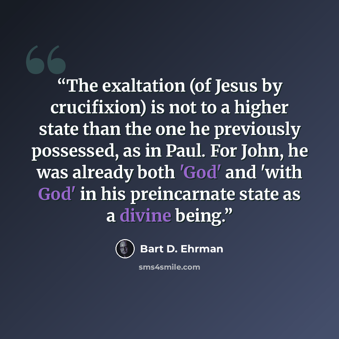 “The exaltation (of Jesus by crucifixion) is not to a higher state than the one he previously possessed, as in Paul. For John, he was already both 'God' and 'with God' in his preincarnate state as a divine being.” quote by Bart D. Ehrman