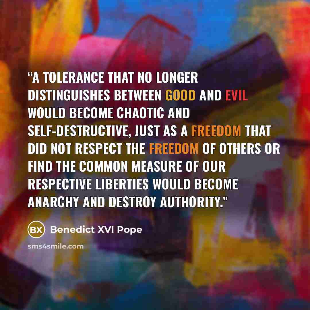 “A tolerance that no longer distinguishes between good and evil would become chaotic and self-destructive, just as a freedom that did not respect the freedom of others or find the common measure of our respective liberties would become anarchy and destroy authority.” quote by Benedict XVI Pope