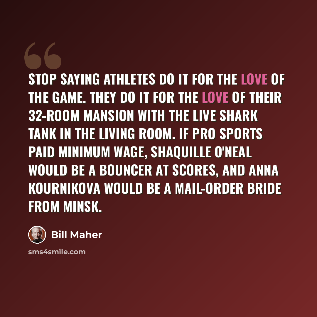 “Stop saying athletes do it for the love of the game. They do it for the love of their 32-room mansion with the live shark tank in the living room. If pro sports paid minimum wage, Shaquille O'Neal would be a bouncer at Scores, and Anna Kournikova would be a mail-order bride from Minsk.” quote by Bill Maher