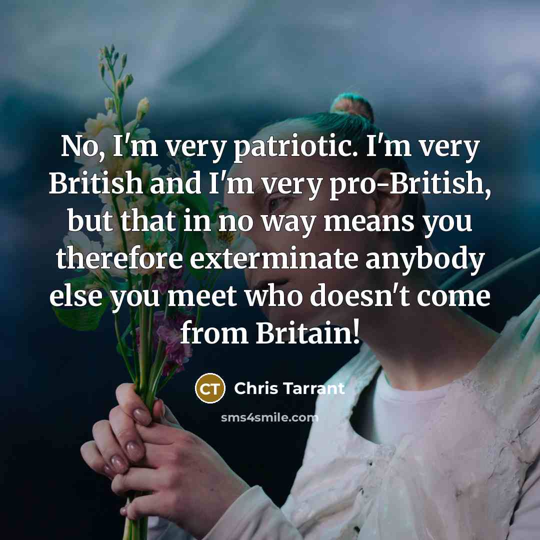 “No, I'm very patriotic. I'm very British and I'm very pro-British, but that in no way means you therefore exterminate anybody else you meet who doesn't come from Britain!” quote by Chris Tarrant