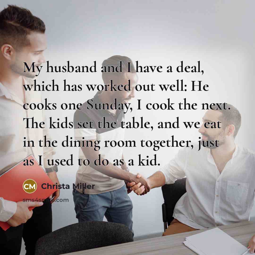 “My husband and I have a deal, which has worked out well: He cooks one Sunday, I cook the next. The kids set the table, and we eat in the dining room together, just as I used to do as a kid.” quote by Christa Miller
