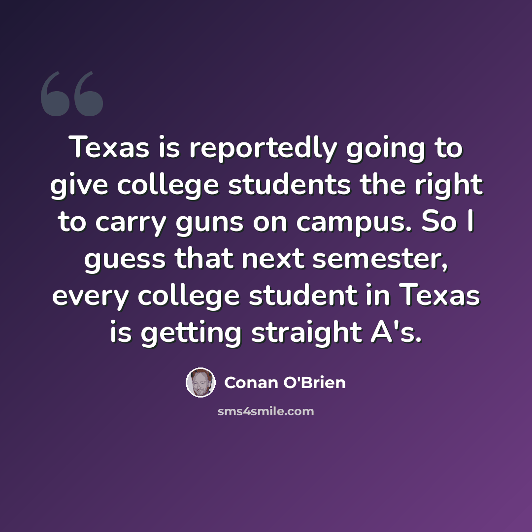 “Texas is reportedly going to give college students the right to carry guns on campus. So I guess that next semester, every college student in Texas is getting straight A's.” quote by Conan O'Brien