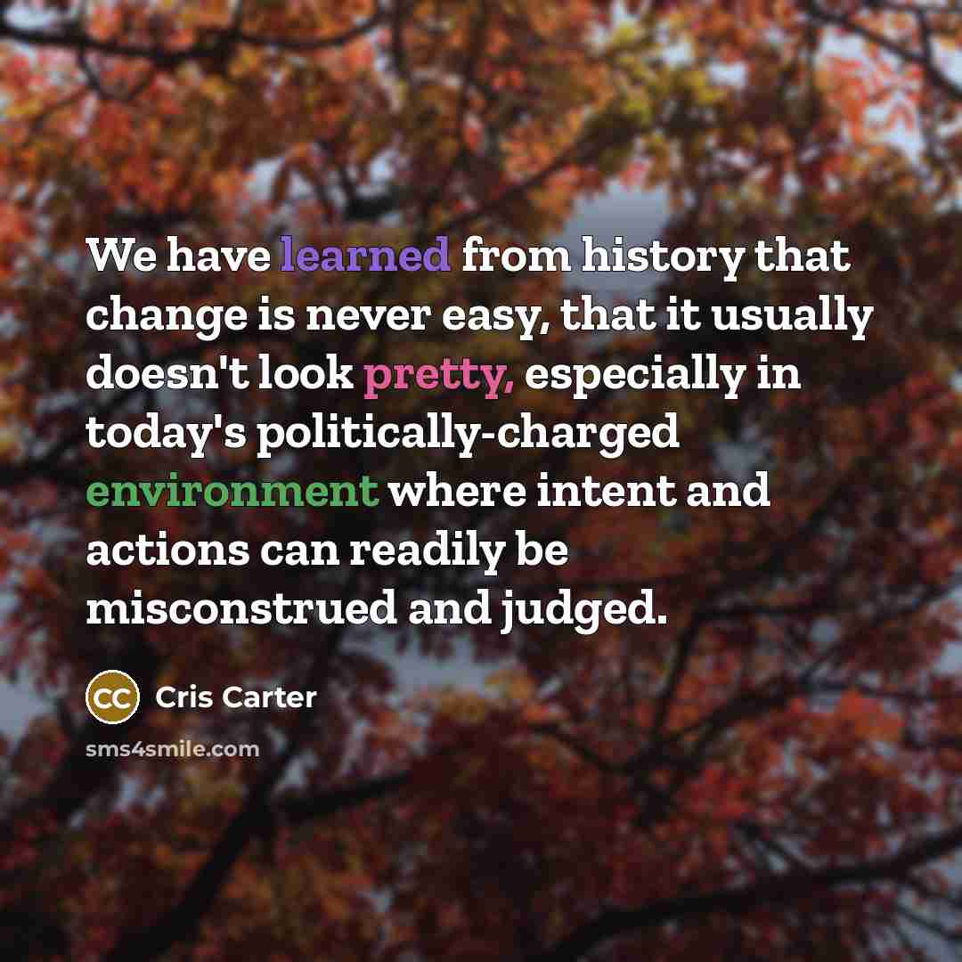 “We have learned from history that change is never easy, that it usually doesn't look pretty, especially in today's politically-charged environment where intent and actions can readily be misconstrued and judged.” quote by Cris Carter
