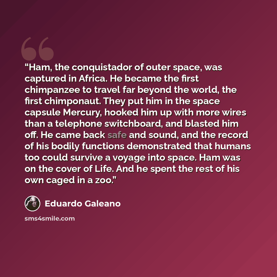 “Ham, the conquistador of outer space, was captured in Africa. He became the first chimpanzee to travel far beyond the world, the first chimponaut. They put him in the space capsule Mercury, hooked him up with more wires than a telephone switchboard, and blasted him off. He came back safe and…” quote by Eduardo Galeano