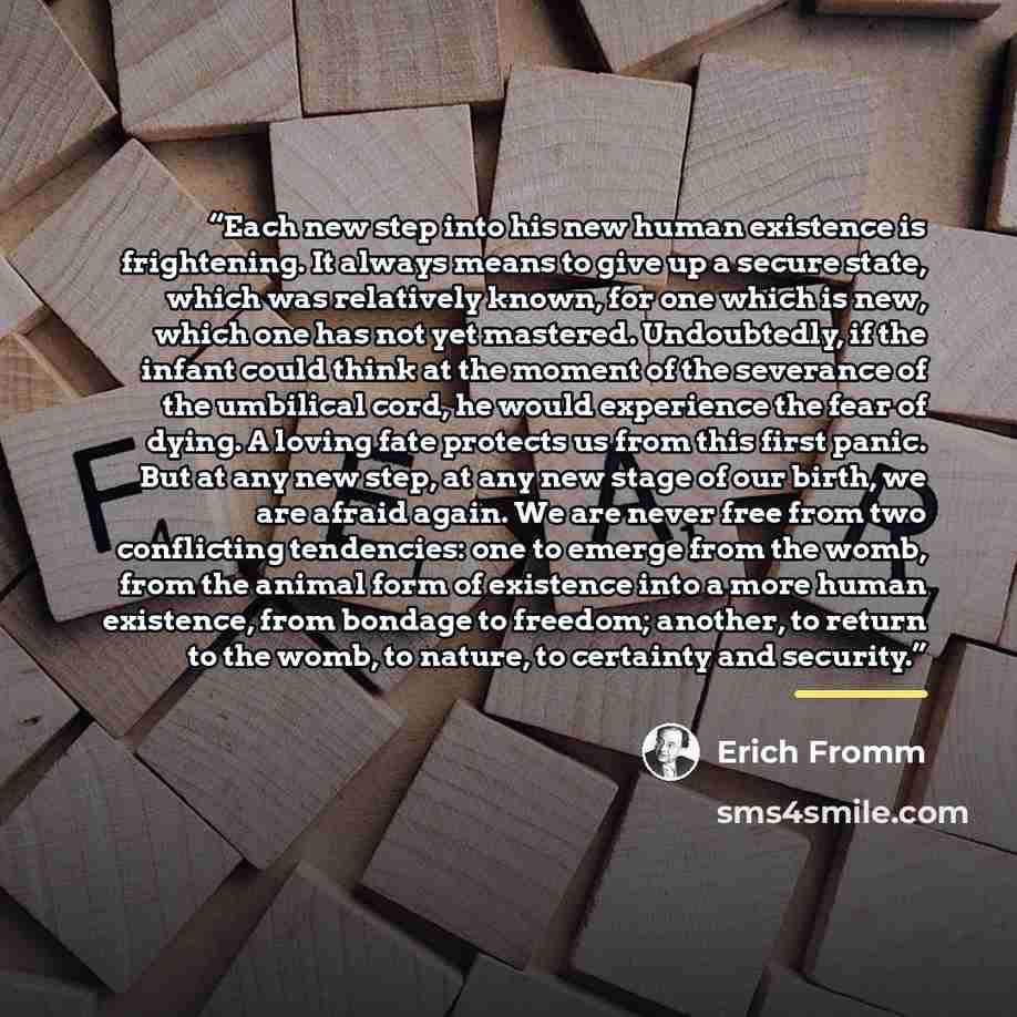 “Each new step into his new human existence is frightening. It always means to give up a secure state, which was relatively known, for one which is new, which one has not yet mastered. Undoubtedly, if the infant could think at the moment of the severance of the umbilical cord, he would experience…” quote by Erich Fromm