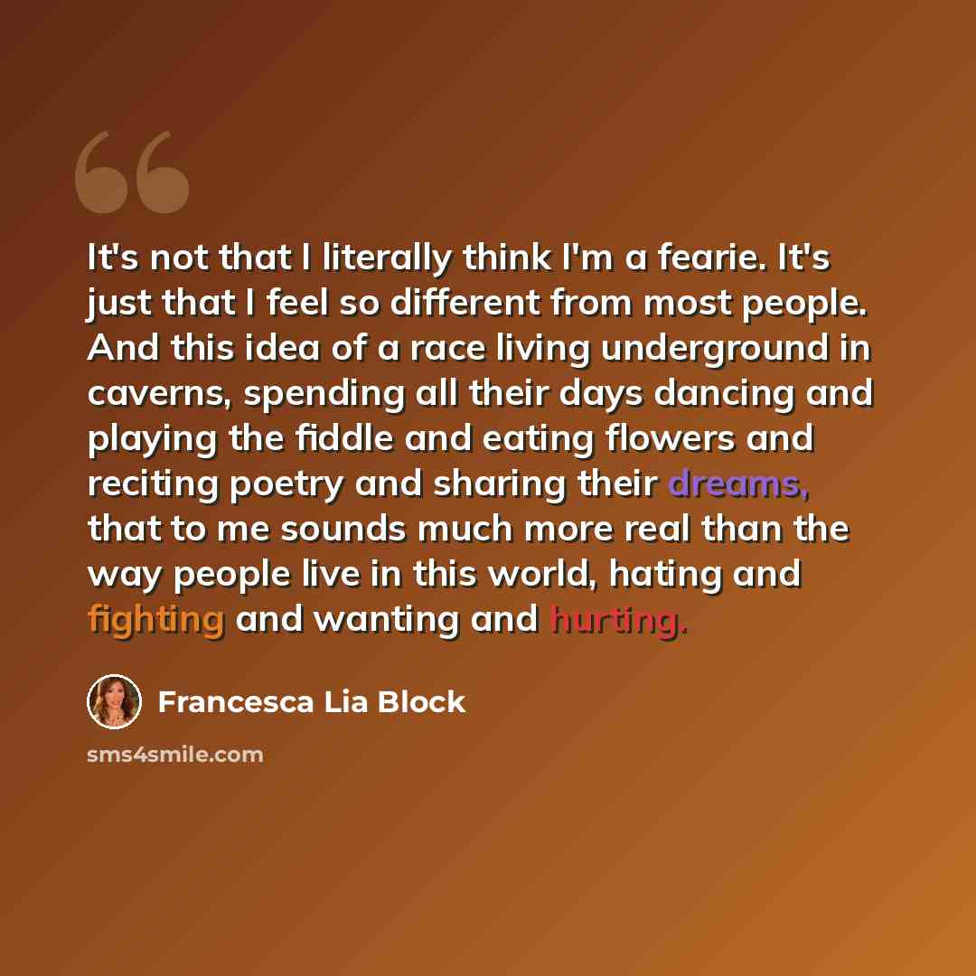 “It's not that I literally think I'm a fearie. It's just that I feel so different from most people. And this idea of a race living underground in caverns, spending all their days dancing and playing the fiddle and eating flowers and reciting poetry and sharing their dreams, that to me sounds much…” quote by Francesca Lia Block