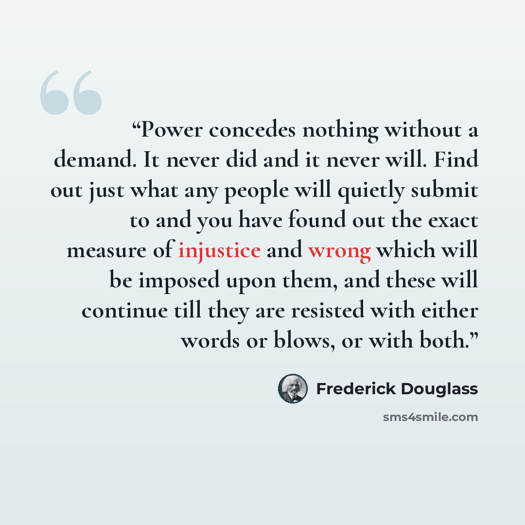 “Power concedes nothing without a demand. It never did and it never will. Find out just what any people will quietly submit to and you have found out the exact measure of injustice and wrong which will be imposed upon them, and these will continue till they are resisted with either words or blows…” quote by Frederick Douglass