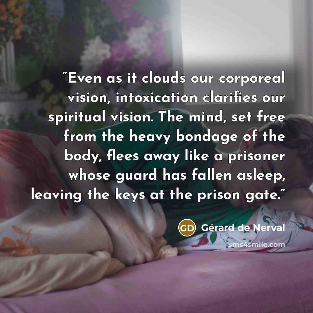 “Even as it clouds our corporeal vision, intoxication clarifies our spiritual vision. The mind, set free from the heavy bondage of the body, flees away like a prisoner whose guard has fallen asleep, leaving the keys at the prison gate.” quote by Gérard de Nerval