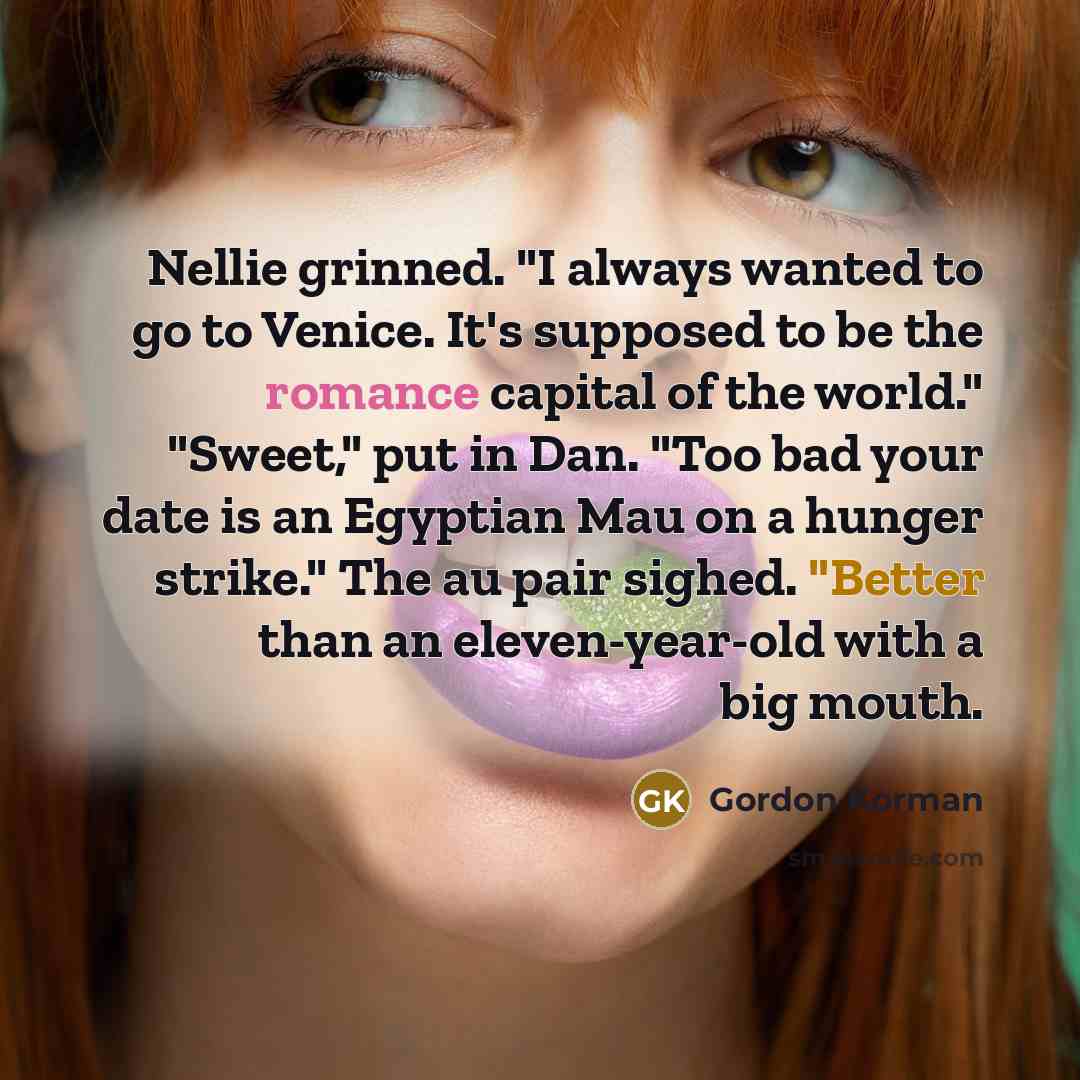 “Nellie grinned. "I always wanted to go to Venice. It's supposed to be the romance capital of the world." "Sweet," put in Dan. "Too bad your date is an Egyptian Mau on a hunger strike." The au pair sighed. "Better than an eleven-year-old with a big mouth.” quote by Gordon Korman