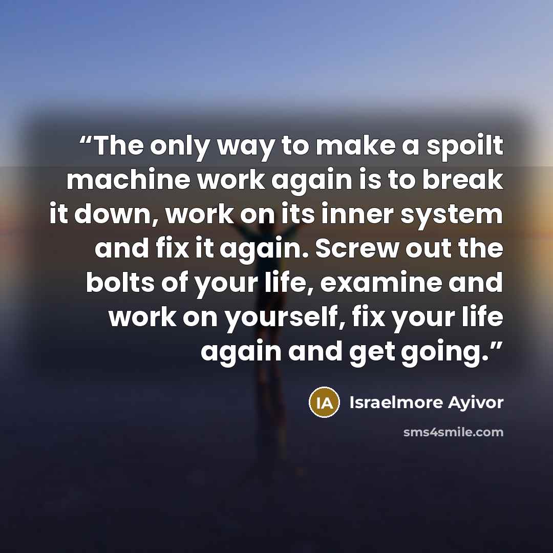 “The only way to make a spoilt machine work again is to break it down, work on its inner system and fix it again. Screw out the bolts of your life, examine and work on yourself, fix your life again and get going.” quote by Israelmore Ayivor